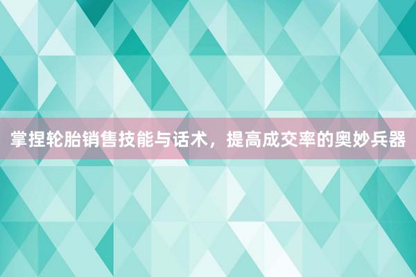 掌捏轮胎销售技能与话术，提高成交率的奥妙兵器